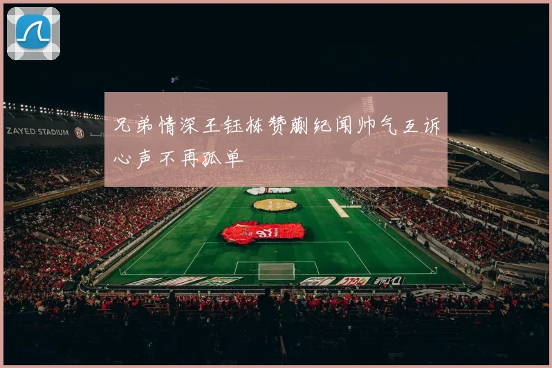 兄弟情深王钰栋赞蒯纪闻帅气互诉心声不再孤单