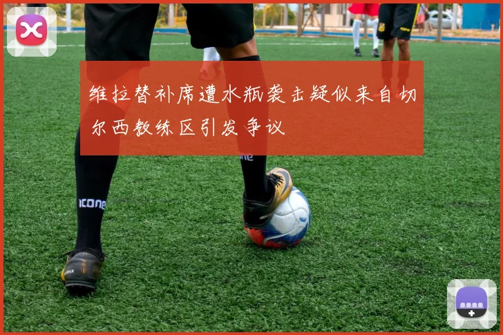 维拉替补席遭水瓶袭击疑似来自切尔西教练区引发争议