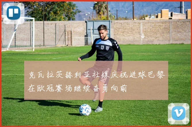 克瓦拉茨赫利亚社媒庆祝进球巴黎在欧冠赛场继续奋勇向前