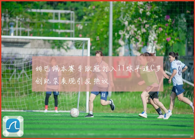 姆巴佩本赛季欧冠打入11球平追C罗创纪录表现引发热议