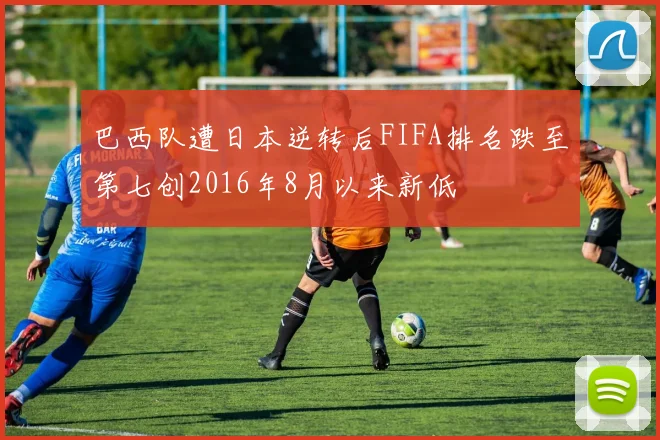 巴西队遭日本逆转后FIFA排名跌至第七创2016年8月以来新低
