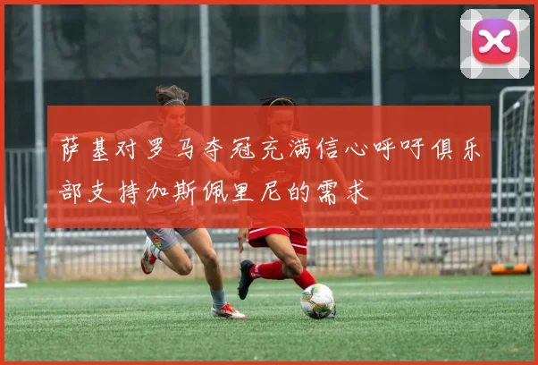 萨基对罗马夺冠充满信心呼吁俱乐部支持加斯佩里尼的需求