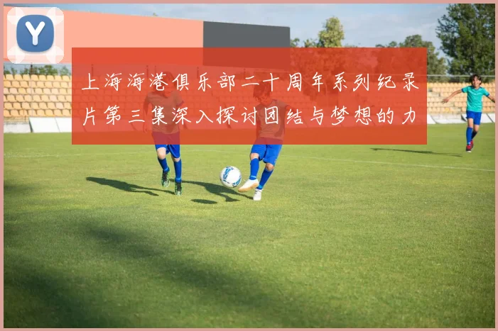 上海海港俱乐部二十周年系列纪录片第三集深入探讨团结与梦想的力量