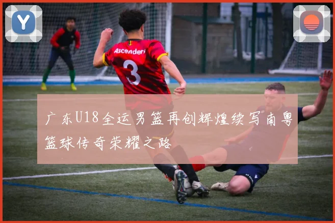 广东U18全运男篮再创辉煌续写南粤篮球传奇荣耀之路