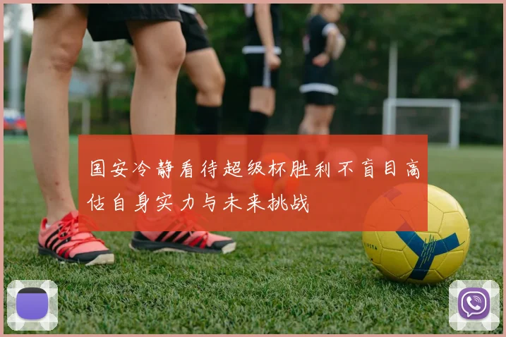 国安冷静看待超级杯胜利不盲目高估自身实力与未来挑战