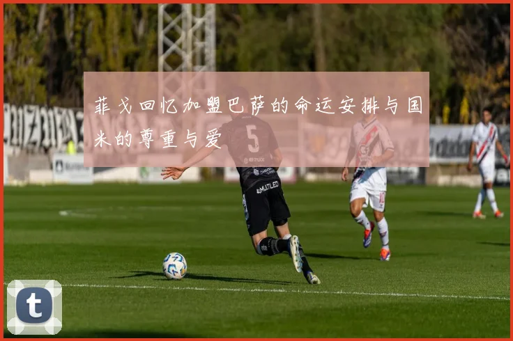 菲戈回忆加盟巴萨的命运安排与国米的尊重与爱