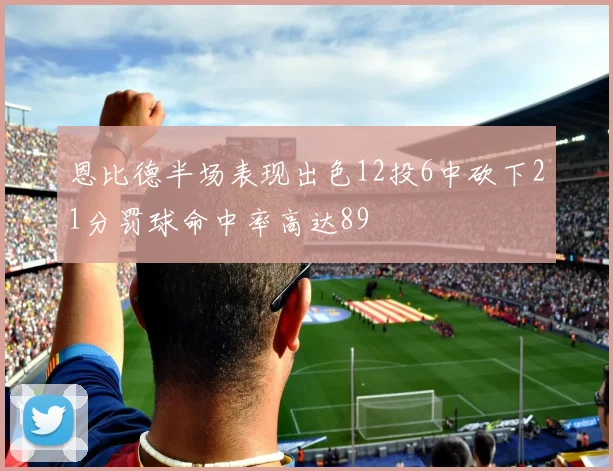恩比德半场表现出色12投6中砍下21分罚球命中率高达89
