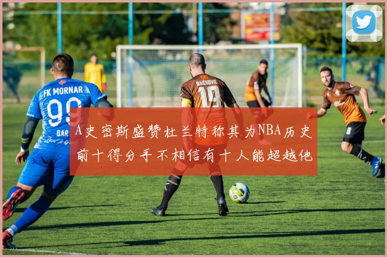 A史密斯盛赞杜兰特称其为NBA历史前十得分手不相信有十人能超越他