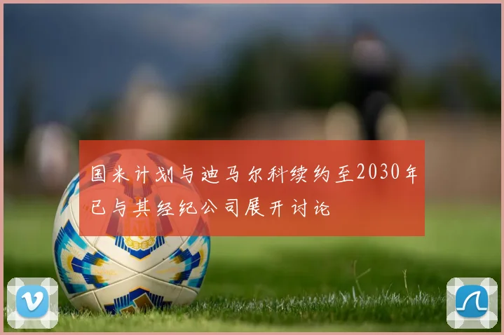 国米计划与迪马尔科续约至2030年已与其经纪公司展开讨论