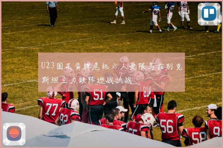 U23国足黄牌危机六人受限乌兹别克斯坦主力缺阵迎战挑战