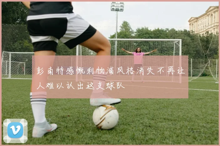 彭南特感慨利物浦风格消失不再让人难以认出这支球队