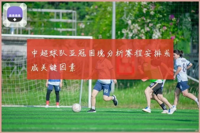 中超球队亚冠困境分析赛程安排或成关键因素
