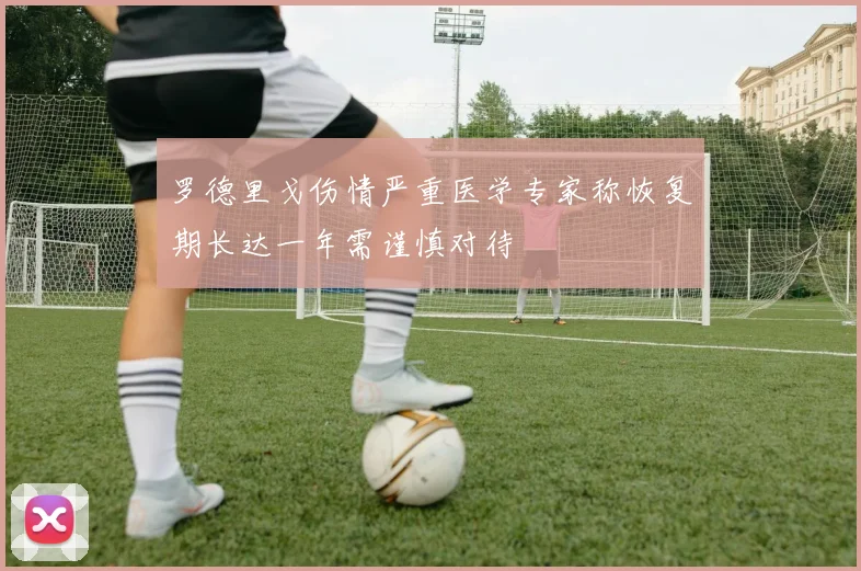 罗德里戈伤情严重医学专家称恢复期长达一年需谨慎对待