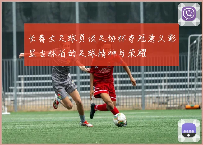 长春女足球员谈足协杯夺冠意义彰显吉林省的足球精神与荣耀