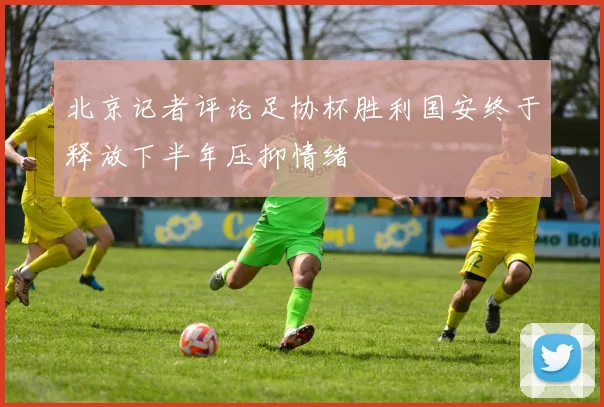 北京记者评论足协杯胜利国安终于释放下半年压抑情绪
