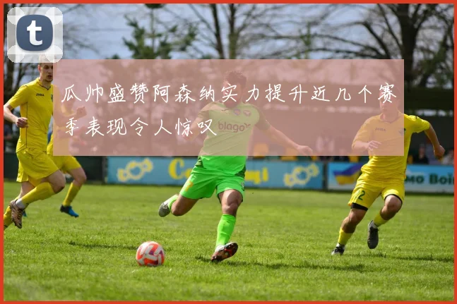 瓜帅盛赞阿森纳实力提升近几个赛季表现令人惊叹