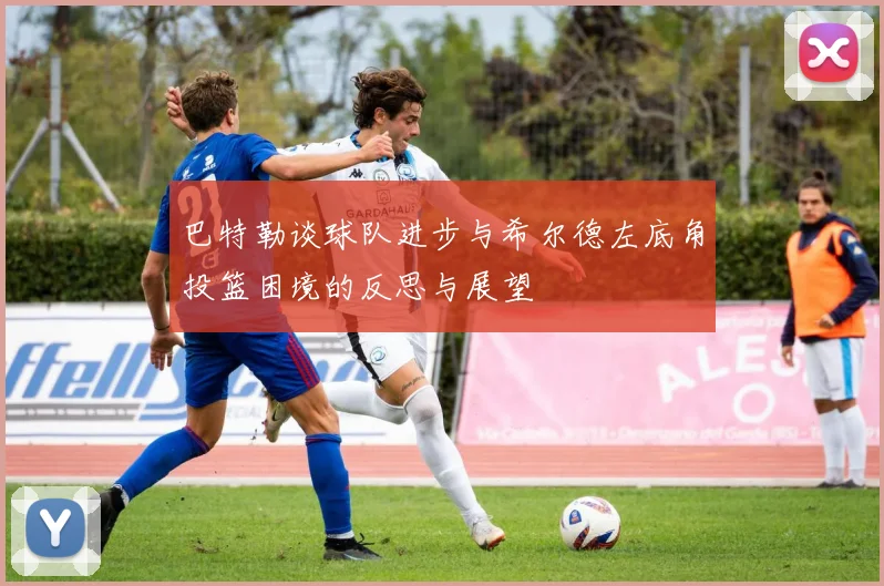 巴特勒谈球队进步与希尔德左底角投篮困境的反思与展望