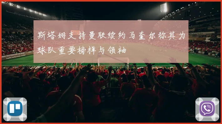 斯塔姆支持曼联续约马奎尔称其为球队重要榜样与领袖