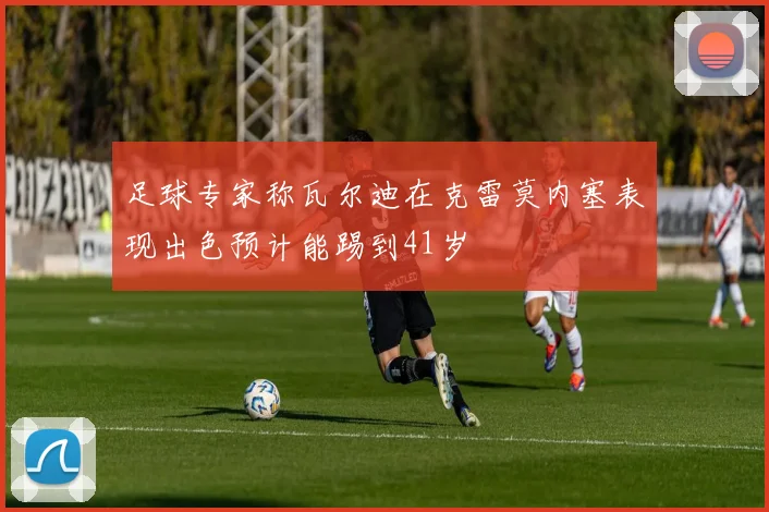 足球专家称瓦尔迪在克雷莫内塞表现出色预计能踢到41岁