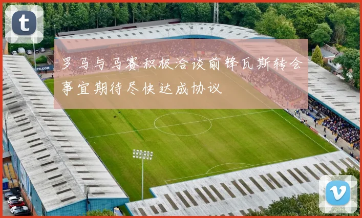 罗马与马赛积极洽谈前锋瓦斯转会事宜期待尽快达成协议