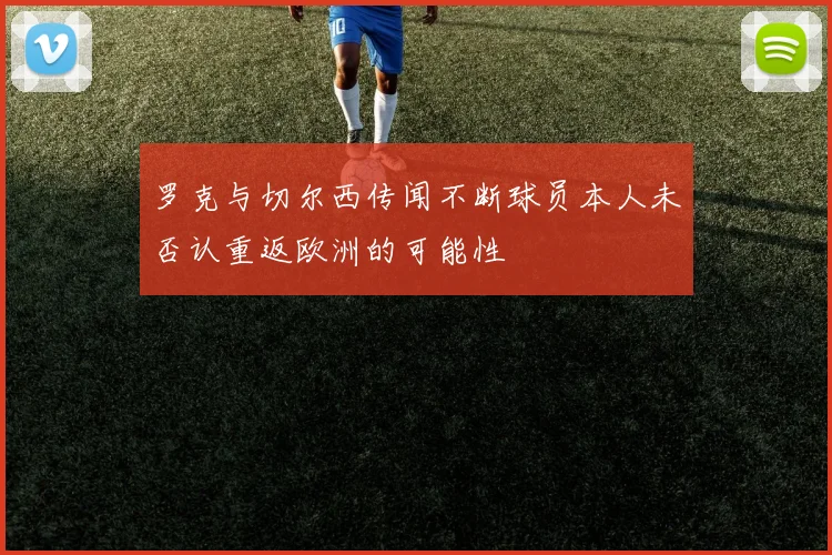 罗克与切尔西传闻不断球员本人未否认重返欧洲的可能性