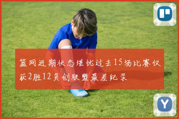 篮网近期状态堪忧过去15场比赛仅获2胜12负创联盟最差纪录