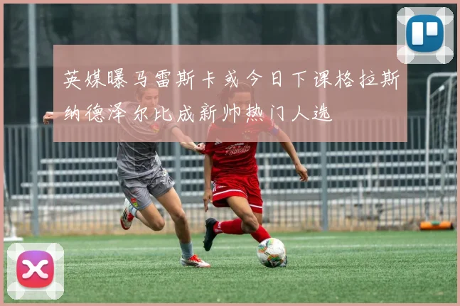 英媒曝马雷斯卡或今日下课格拉斯纳德泽尔比成新帅热门人选