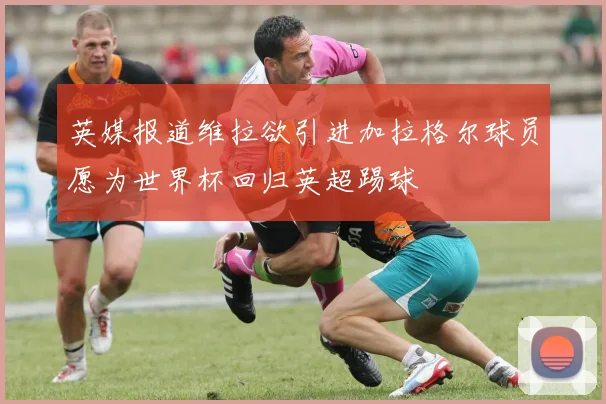 英媒报道维拉欲引进加拉格尔球员愿为世界杯回归英超踢球