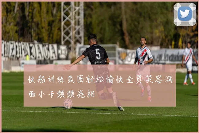 快船训练氛围轻松愉快全员笑容满面小卡频频亮相