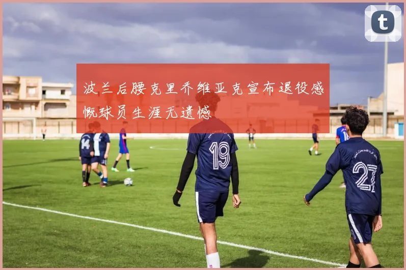 波兰后腰克里乔维亚克宣布退役感慨球员生涯无遗憾