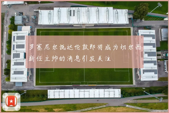 罗塞尼尔抵达伦敦即将成为切尔西新任主帅的消息引发关注