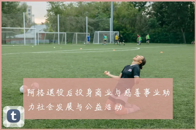 阿格退役后投身商业与慈善事业助力社会发展与公益活动