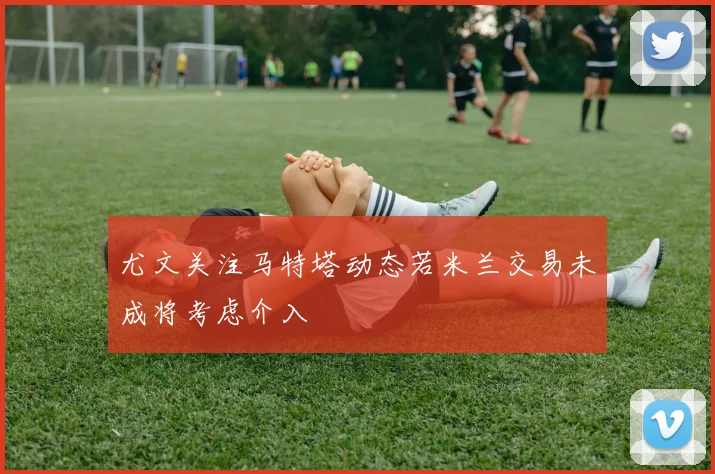 尤文关注马特塔动态若米兰交易未成将考虑介入