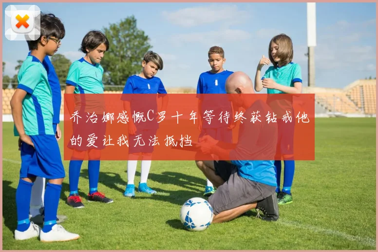 乔治娜感慨C罗十年等待终获钻戒他的爱让我无法抵挡