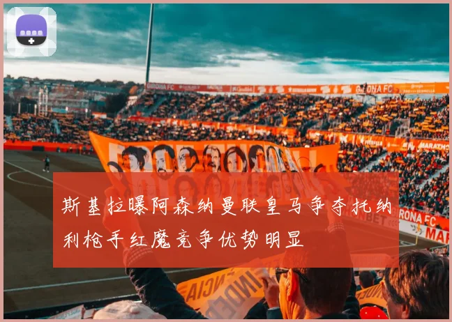 斯基拉曝阿森纳曼联皇马争夺托纳利枪手红魔竞争优势明显