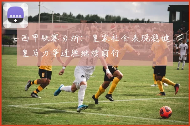 西甲联赛分析：皇家社会表现稳健皇马力争连胜继续前行