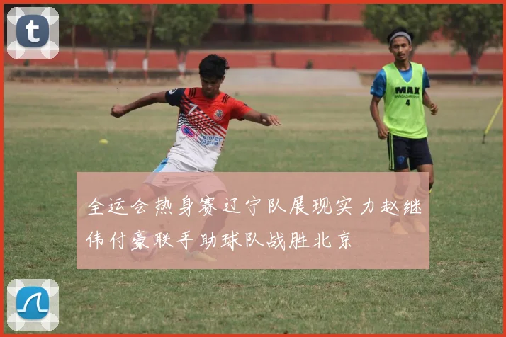 全运会热身赛辽宁队展现实力赵继伟付豪联手助球队战胜北京