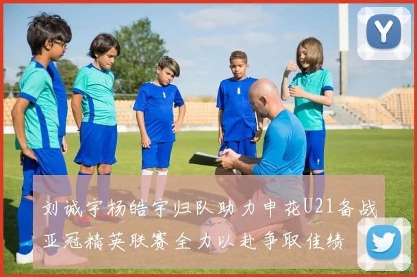 刘诚宇杨皓宇归队助力申花U21备战亚冠精英联赛全力以赴争取佳绩
