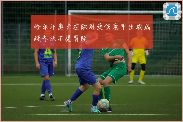 恰尔汗奥卢在欧冠受伤意甲出战成疑齐沃不愿冒险