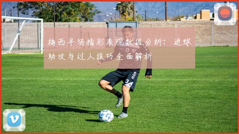 梅西半场精彩表现数据分析：进球助攻与过人技巧全面解析