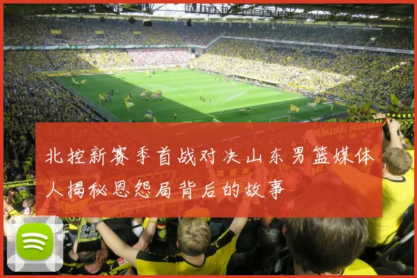 北控新赛季首战对决山东男篮媒体人揭秘恩怨局背后的故事